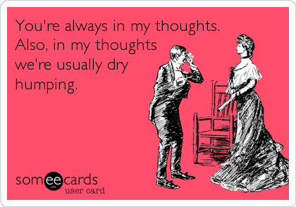 You're always in my thoughts.
Also, in my thoughts
we're usually dry
humping.