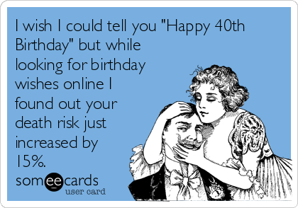 I wish I could tell you "Happy 40th
Birthday" but while
looking for birthday
wishes online I
found out your
death risk just
increased by
15%.