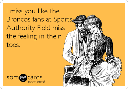 I miss you like the 
Broncos fans at Sports
Authority Field miss
the feeling in their
toes.