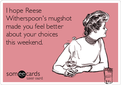 I hope Reese
Witherspoon's mugshot
made you feel better
about your choices
this weekend.