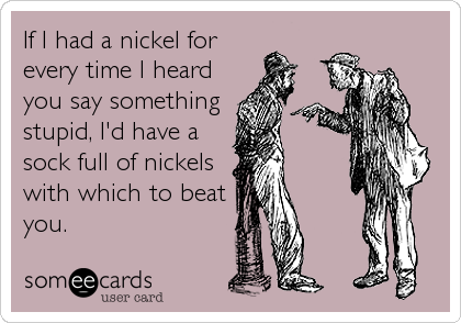 If I had a nickel for
every time I heard
you say something
stupid, I'd have a
sock full of nickels
with which to beat
you.