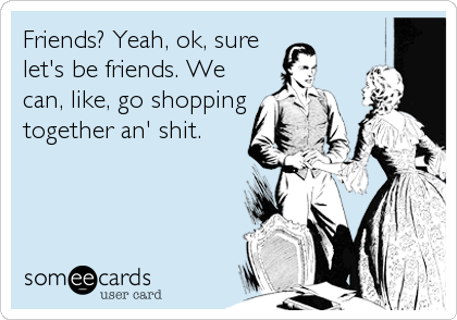 Friends? Yeah, ok, sure
let's be friends. We
can, like, go shopping
together an' shit.