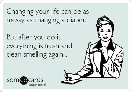 Changing your life can be as
messy as changing a diaper.

But after you do it,
everything is fresh and
clean smelling again...