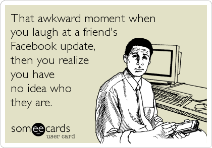 That awkward moment when
you laugh at a friend's
Facebook update,
then you realize
you have
no idea who
they are.