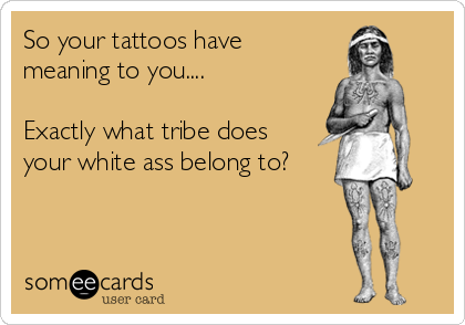 So your tattoos have
meaning to you....

Exactly what tribe does
your white ass belong to?