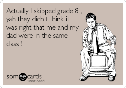 Actually I skipped grade 8 ,
yah they didn't think it
was right that me and my
dad were in the same
class !