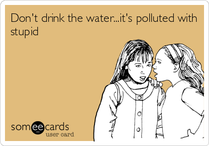 Don't drink the water...it's polluted with
stupid