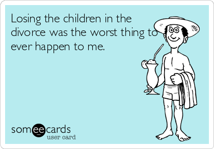 Losing the children in the
divorce was the worst thing to
ever happen to me.