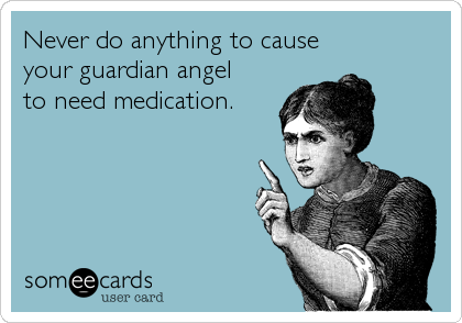 Never do anything to cause 
your guardian angel 
to need medication.
