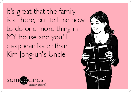 It's great that the family
is all here, but tell me how
to do one more thing in
MY house and you'll
disappear faster than
Kim Jong-un's Uncle.