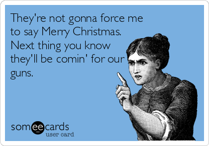 They're not gonna force me
to say Merry Christmas. 
Next thing you know
they'll be comin' for our
guns.