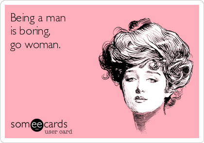 Being a man
is boring,
go woman.