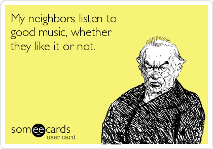 My neighbors listen to
good music, whether
they like it or not.