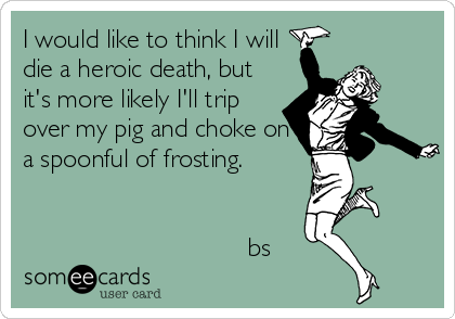 I would like to think I will
die a heroic death, but
it's more likely I'll trip
over my pig and choke on
a spoonful of frosting. 


                               bs
