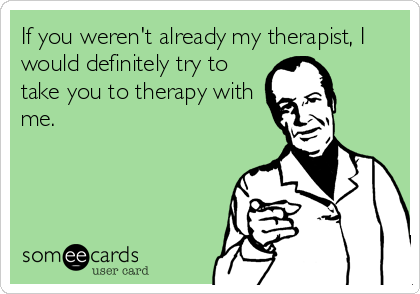 If you weren't already my therapist, I
would definitely try to
take you to therapy with
me.