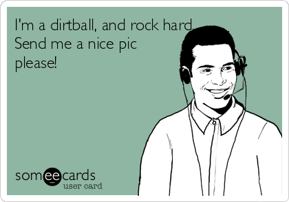 I'm a dirtball, and rock hard, 
Send me a nice pic
please!