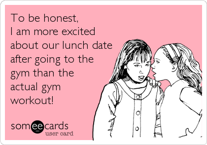 To be honest,
I am more excited
about our lunch date
after going to the
gym than the
actual gym
workout!