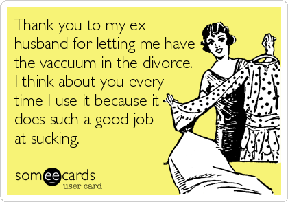 Thank you to my ex
husband for letting me have
the vaccuum in the divorce.
I think about you every
time I use it because it
does such a good job
at sucking.