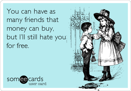 You can have as
many friends that
money can buy,  
but I’ll still hate you
for free.