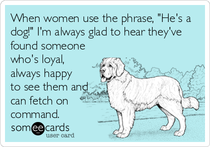 When women use the phrase, "He's a
dog!" I'm always glad to hear they've
found someone
who's loyal,
always happy
to see them and
can fetch on
command.