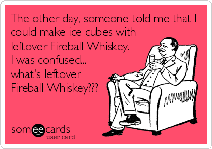 The other day, someone told me that I
could make ice cubes with
leftover Fireball Whiskey.  
I was confused...
what's leftover
Fireball Whiskey???