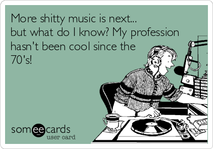 More shitty music is next...
but what do I know? My profession
hasn't been cool since the
70's!