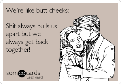 We're like butt cheeks:

Shit always pulls us
apart but we
always get back
together!