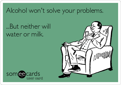Alcohol won't solve your problems. 

...But neither will
water or milk.