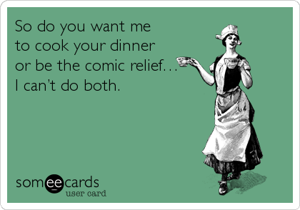 So do you want me
to cook your dinner
or be the comic relief…
I can’t do both.