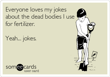Everyone loves my jokes
about the dead bodies I use
for fertilizer.

Yeah... jokes.