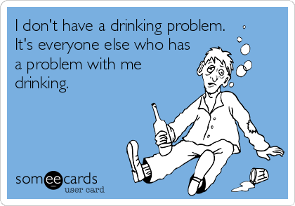 I don't have a drinking problem.
It's everyone else who has
a problem with me
drinking.