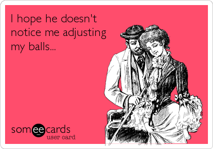 I hope he doesn't
notice me adjusting
my balls...