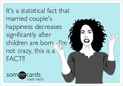 It's a statistical fact that
married couple's
happiness decreases
significantly after
children are born....I'm
not crazy, this is a
FACT!!