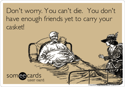 Don't worry. You can't die.  You don't
have enough friends yet to carry your
casket!