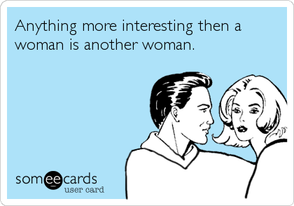 Anything more interesting then a
woman is another woman.