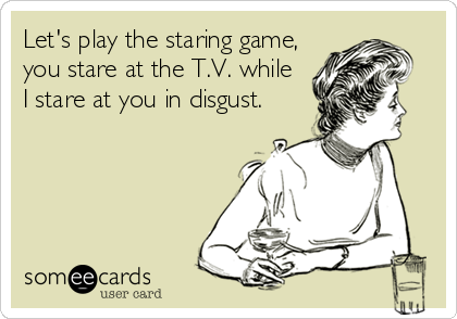 Let's play the staring game,
you stare at the T.V. while
I stare at you in disgust.