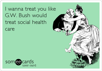 I wanna treat you like
G.W. Bush would
treat social health
care