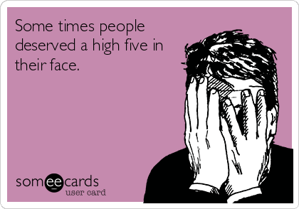 Some times people
deserved a high five in
their face.