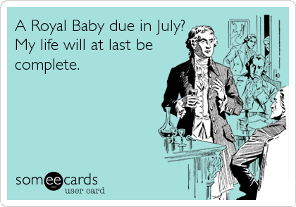 A Royal Baby due in July?
My life will at last be
complete.