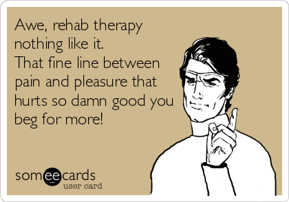 Awe, rehab therapy
nothing like it.
That fine line between
pain and pleasure that
hurts so damn good you
beg for more!