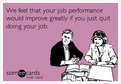 We feel that your job performance
would improve greatly if you just quit
doing your job.