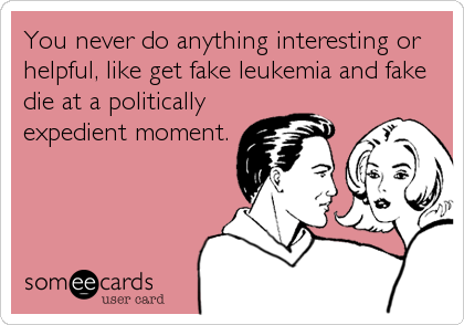 You never do anything interesting or
helpful, like get fake leukemia and fake
die at a politically
expedient moment.