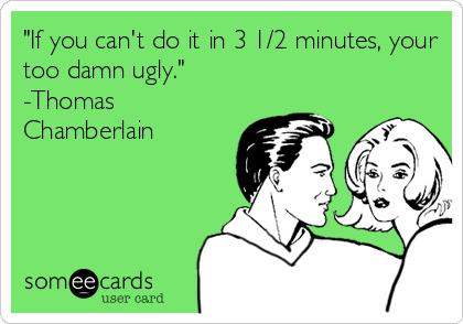 "If you can't do it in 3 1/2 minutes, your
too damn ugly."
-Thomas
Chamberlain