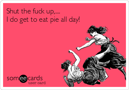 Shut the fuck up,....I do get to eat pie all day! 