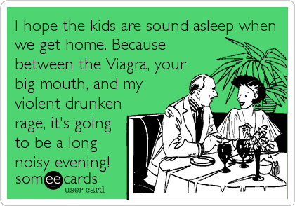 I hope the kids are sound asleep when
we get home. Because
between the Viagra, your
big mouth, and my
violent drunken
rage, it's going
to be a long
noisy evening!