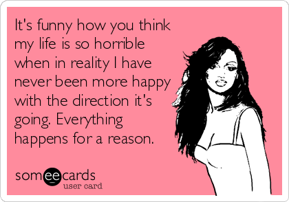 It S Funny How You Think My Life Is So Horrible When In Reality I Have Never Been More Happy With The Direction It S Going Everything Happens For A Reason News Ecard