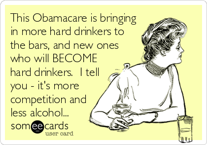 This Obamacare is bringing
in more hard drinkers to
the bars, and new ones
who will BECOME
hard drinkers.  I tell
you - it's more
competition and
less alcohol...