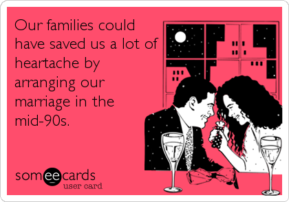 Our families could
have saved us a lot of
heartache by 
arranging our
marriage in the
mid-90s.