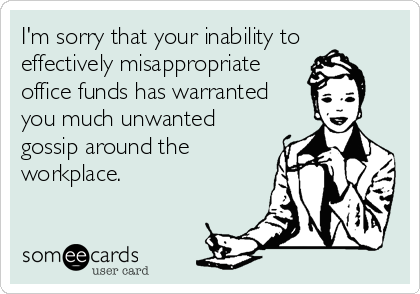 I'm sorry that your inability to
effectively misappropriate
office funds has warranted
you much unwanted
gossip around the
workplace.