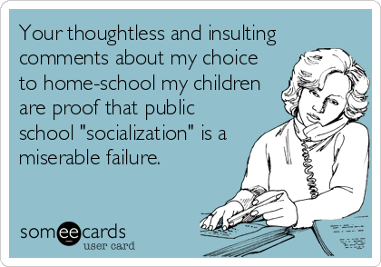 Your thoughtless and insulting
comments about my choice
to home-school my children
are proof that public
school "socialization" is a
miserable failure.